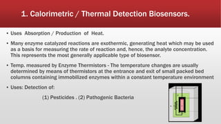 1. Calorimetric / Thermal Detection Biosensors.
▪ Uses Absorption / Production of Heat.
▪ Many enzyme catalyzed reactions are exothermic, generating heat which may be used
as a basis for measuring the rate of reaction and, hence, the analyte concentration.
This represents the most generally applicable type of biosensor.
▪ Temp. measured by Enzyme Thermistors - The temperature changes are usually
determined by means of thermistors at the entrance and exit of small packed bed
columns containing immobilized enzymes within a constant temperature environment
▪ Uses: Detection of:
(1) Pesticides . (2) Pathogenic Bacteria
68
 