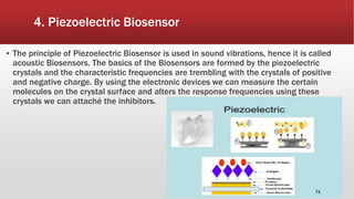 4. Piezoelectric Biosensor
▪ The principle of Piezoelectric Biosensor is used in sound vibrations, hence it is called
acoustic Biosensors. The basics of the Biosensors are formed by the piezoelectric
crystals and the characteristic frequencies are trembling with the crystals of positive
and negative charge. By using the electronic devices we can measure the certain
molecules on the crystal surface and alters the response frequencies using these
crystals we can attaché the inhibitors.
71
 