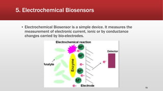 5. Electrochemical Biosensors
▪ Electrochemical Biosensor is a simple device. It measures the
measurement of electronic current, ionic or by conductance
changes carried by bio-electrodes.
72
 