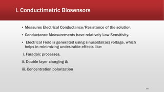 i. Conductimetric Biosensors
▪ Measures Electrical Conductance/Resistance of the solution.
▪ Conductance Measurements have relatively Low Sensitivity.
▪ Electrical Field is generated using sinusoidal(ac) voltage, which
helps in minimizing undesirable effects like:
i. Faradaic processes.
ii. Double layer charging &
iii. Concentration polarization
73
 