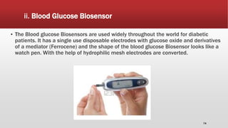 ii. Blood Glucose Biosensor
▪ The Blood glucose Biosensors are used widely throughout the world for diabetic
patients. It has a single use disposable electrodes with glucose oxide and derivatives
of a mediator (Ferrocene) and the shape of the blood glucose Biosensor looks like a
watch pen. With the help of hydrophilic mesh electrodes are converted.
74
 
