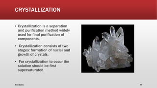 CRYSTALLIZATION
▪ Crystallization is a separation
and purification method widely
used for final purification of
components.
▪ Crystallization consists of two
stages: formation of nuclei and
growth of crystals.
▪ For crystallization to occur the
solution should be first
supersaturated.
Amit Gothe 77
 