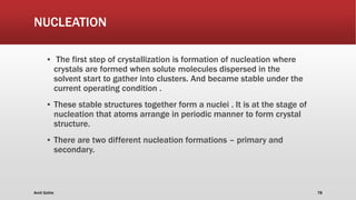 NUCLEATION
▪ The first step of crystallization is formation of nucleation where
crystals are formed when solute molecules dispersed in the
solvent start to gather into clusters. And became stable under the
current operating condition .
▪ These stable structures together form a nuclei . It is at the stage of
nucleation that atoms arrange in periodic manner to form crystal
structure.
▪ There are two different nucleation formations – primary and
secondary.
Amit Gothe 78
 