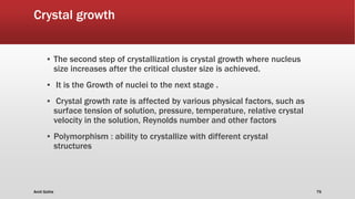 Crystal growth
▪ The second step of crystallization is crystal growth where nucleus
size increases after the critical cluster size is achieved.
▪ It is the Growth of nuclei to the next stage .
▪ Crystal growth rate is affected by various physical factors, such as
surface tension of solution, pressure, temperature, relative crystal
velocity in the solution, Reynolds number and other factors
▪ Polymorphism : ability to crystallize with different crystal
structures
Amit Gothe 79
 