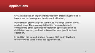 Applications
▪ Crystallization is an important downstream processing method in
bioprocess technology and in all chemical industry.
▪ Downstream processing can contribute to a large portion of end
product price. Therefore crystallization has an advantage
compared to other solid liquid separation operations such as
distillation since crystallization is a rather energy efficient unit
operation.
▪ In addition the yielded product has very high purity level and
therefore wide scale of end use opportunities.
Amit Gothe 81
 