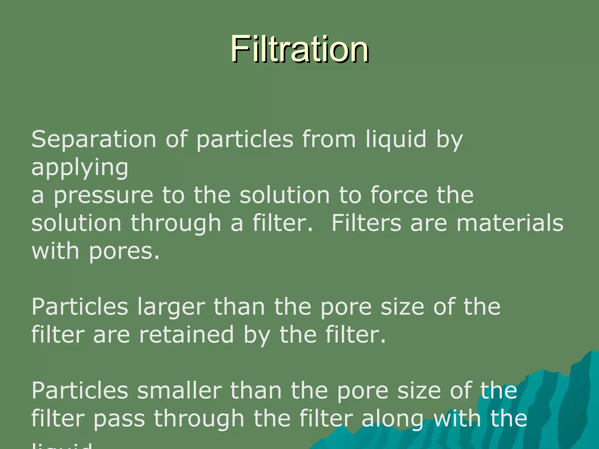 Separation of particles from liquid by
applying
a pressure to the solution to force the
solution through a filter. Filters are materials
with pores.
Particles larger than the pore size of the
filter are retained by the filter.
Particles smaller than the pore size of the
filter pass through the filter along with the
FiltrationFiltration
 