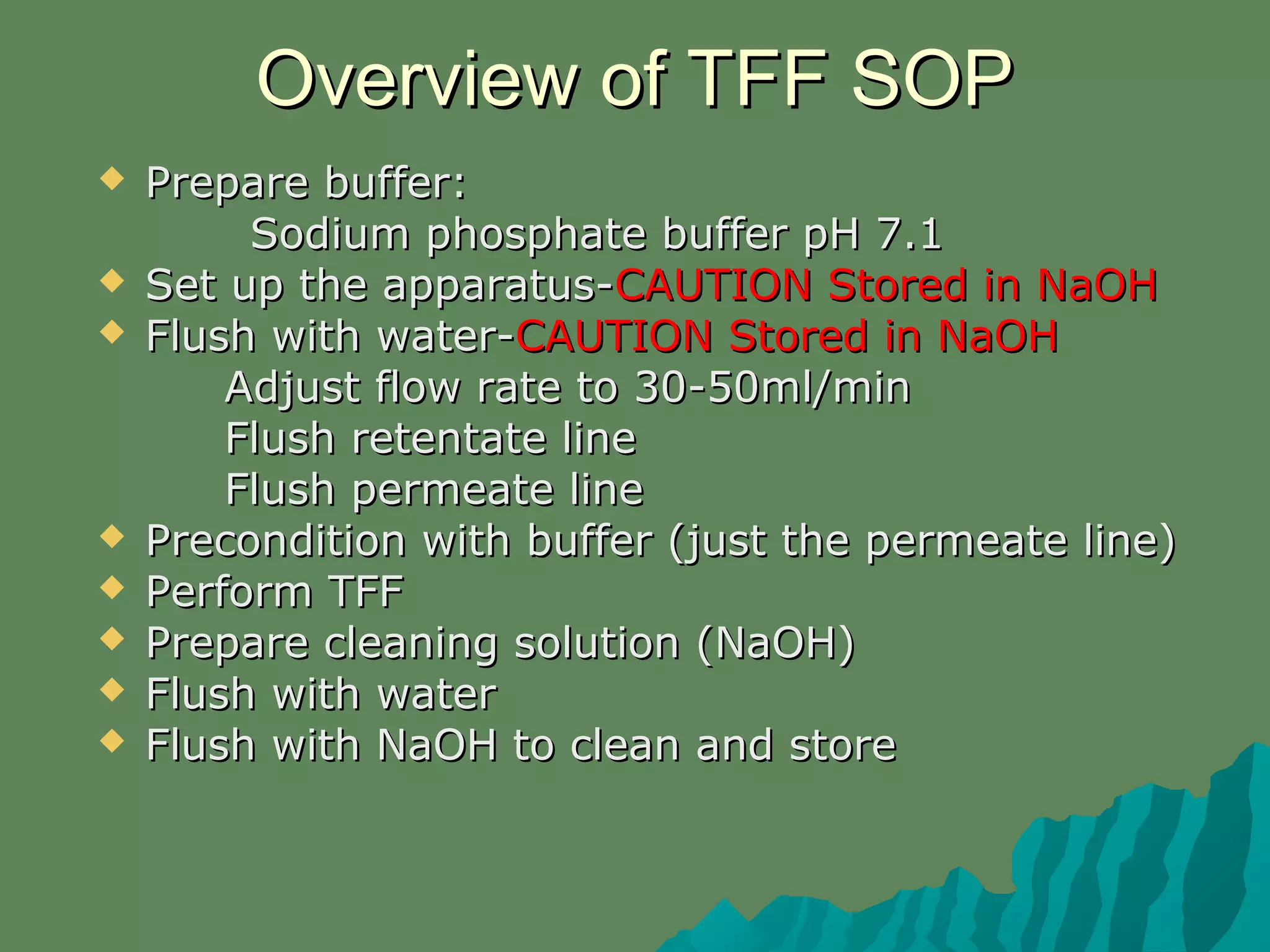 Overview of TFF SOPOverview of TFF SOP
 Prepare buffer:Prepare buffer:
Sodium phosphate buffer pH 7.1Sodium phosphate buffer pH 7.1
 Set up the apparatus-Set up the apparatus-CAUTION Stored in NaOHCAUTION Stored in NaOH
 Flush with water-Flush with water-CAUTION Stored in NaOHCAUTION Stored in NaOH
Adjust flow rate to 30-50ml/minAdjust flow rate to 30-50ml/min
Flush retentate lineFlush retentate line
Flush permeate lineFlush permeate line
 Precondition with buffer (just the permeate line)Precondition with buffer (just the permeate line)
 Perform TFFPerform TFF
 Prepare cleaning solution (NaOH)Prepare cleaning solution (NaOH)
 Flush with waterFlush with water
 Flush with NaOH to clean and storeFlush with NaOH to clean and store
 