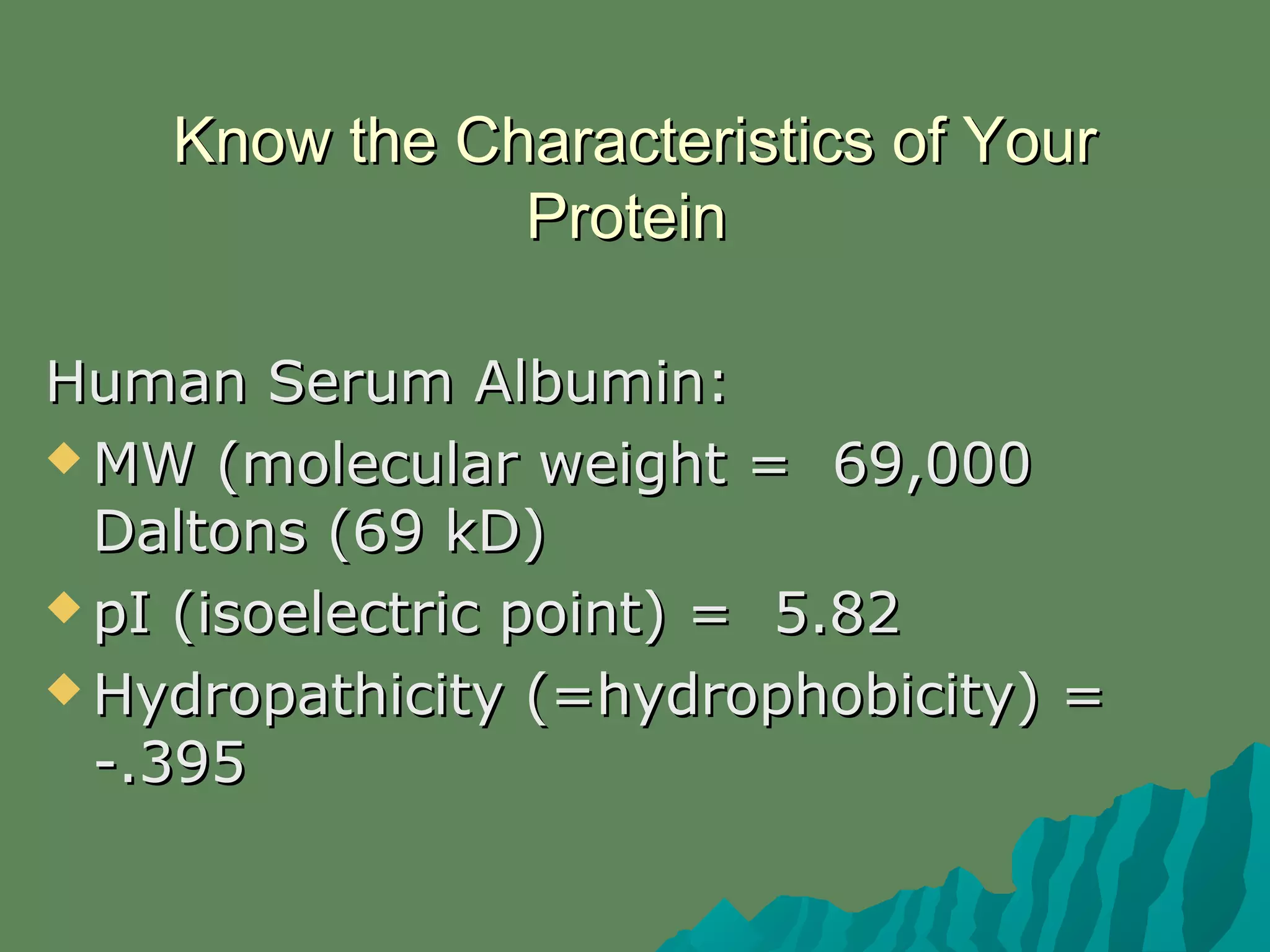 Know the Characteristics of YourKnow the Characteristics of Your
ProteinProtein
Human Serum Albumin:Human Serum Albumin:
 MW (molecular weight = 69,000MW (molecular weight = 69,000
Daltons (69 kD)Daltons (69 kD)
 pI (isoelectric point) = 5.82pI (isoelectric point) = 5.82
 Hydropathicity (=hydrophobicity) =Hydropathicity (=hydrophobicity) =
-.395-.395
 