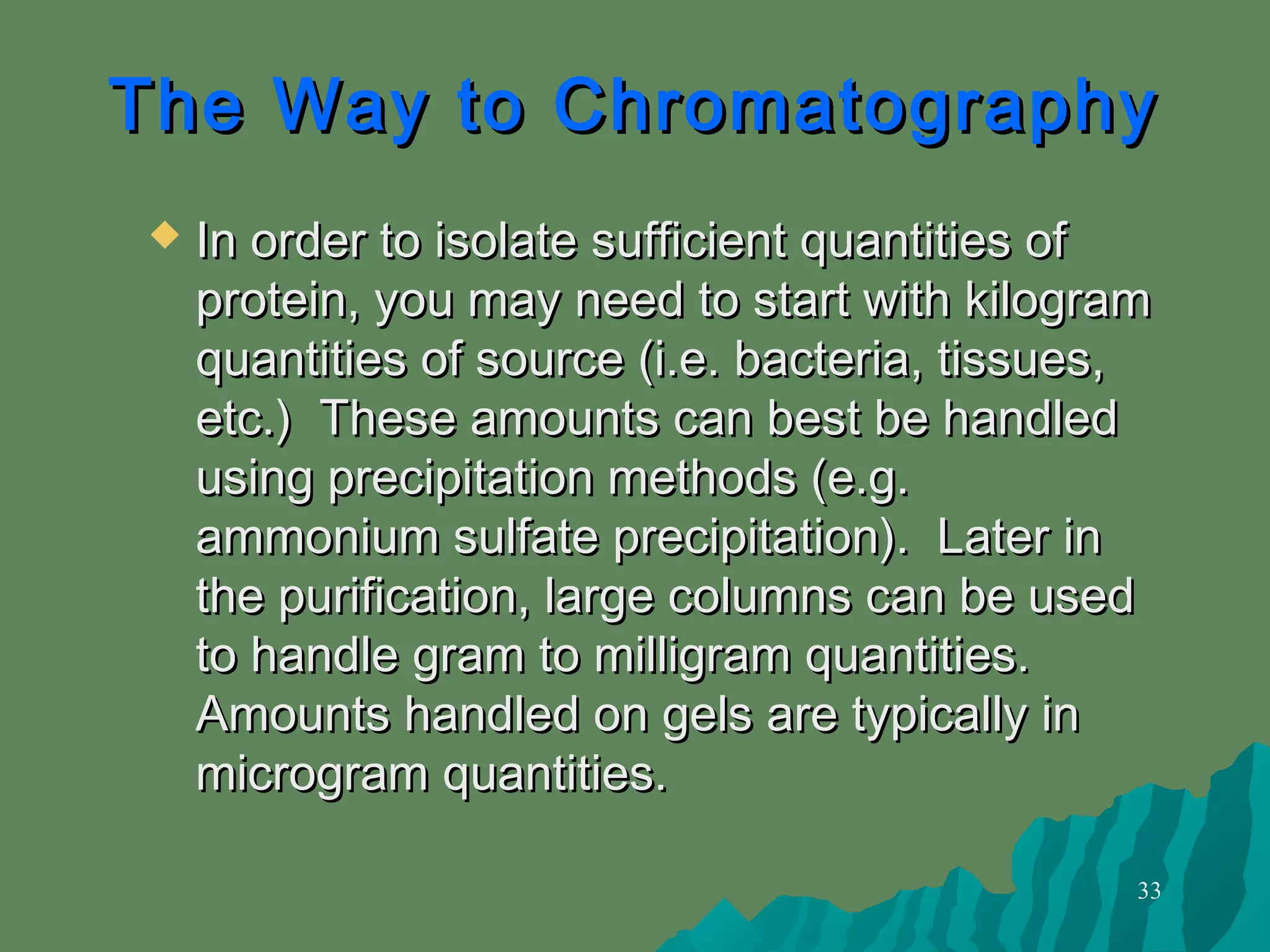 33
The Way to ChromatographyThe Way to Chromatography
 In order to isolate sufficient quantities ofIn order to isolate sufficient quantities of
protein, you may need to start with kilogramprotein, you may need to start with kilogram
quantities of source (i.e. bacteria, tissues,quantities of source (i.e. bacteria, tissues,
etc.) These amounts can best be handledetc.) These amounts can best be handled
using precipitation methods (e.g.using precipitation methods (e.g.
ammonium sulfate precipitation). Later inammonium sulfate precipitation). Later in
the purification, large columns can be usedthe purification, large columns can be used
to handle gram to milligram quantities.to handle gram to milligram quantities.
Amounts handled on gels are typically inAmounts handled on gels are typically in
microgram quantities.microgram quantities.
 