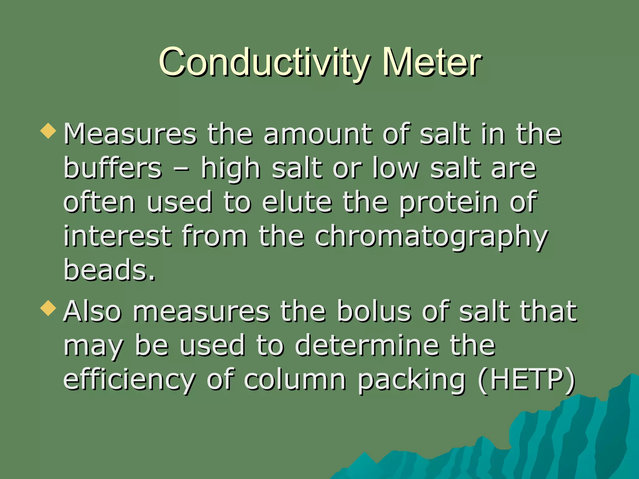 Conductivity MeterConductivity Meter
 Measures the amount of salt in theMeasures the amount of salt in the
buffers – high salt or low salt arebuffers – high salt or low salt are
often used to elute the protein ofoften used to elute the protein of
interest from the chromatographyinterest from the chromatography
beads.beads.
 Also measures the bolus of salt thatAlso measures the bolus of salt that
may be used to determine themay be used to determine the
efficiency of column packing (HETP)efficiency of column packing (HETP)
 
