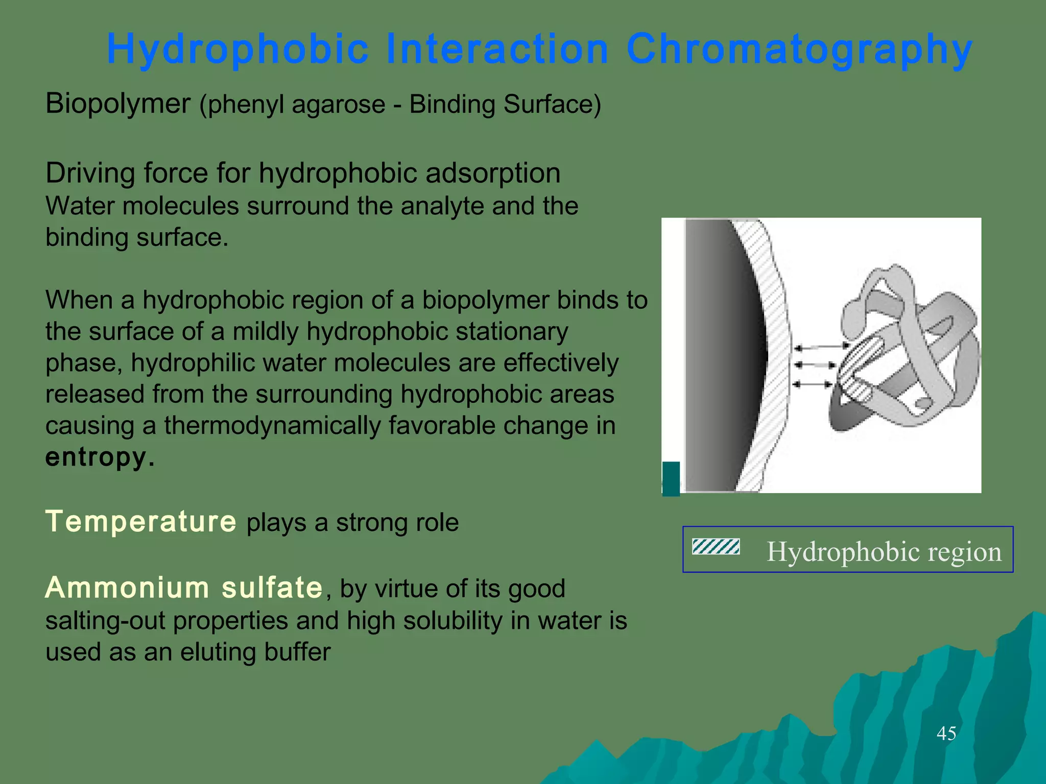 45
Biopolymer (phenyl agarose - Binding Surface)
Driving force for hydrophobic adsorption
Water molecules surround the analyte and the
binding surface.
When a hydrophobic region of a biopolymer binds to
the surface of a mildly hydrophobic stationary
phase, hydrophilic water molecules are effectively
released from the surrounding hydrophobic areas
causing a thermodynamically favorable change in
entropy.
Temperature plays a strong role
Ammonium sulfate, by virtue of its good
salting-out properties and high solubility in water is
used as an eluting buffer
Hydrophobic Interaction Chromatography
Hydrophobic region
 