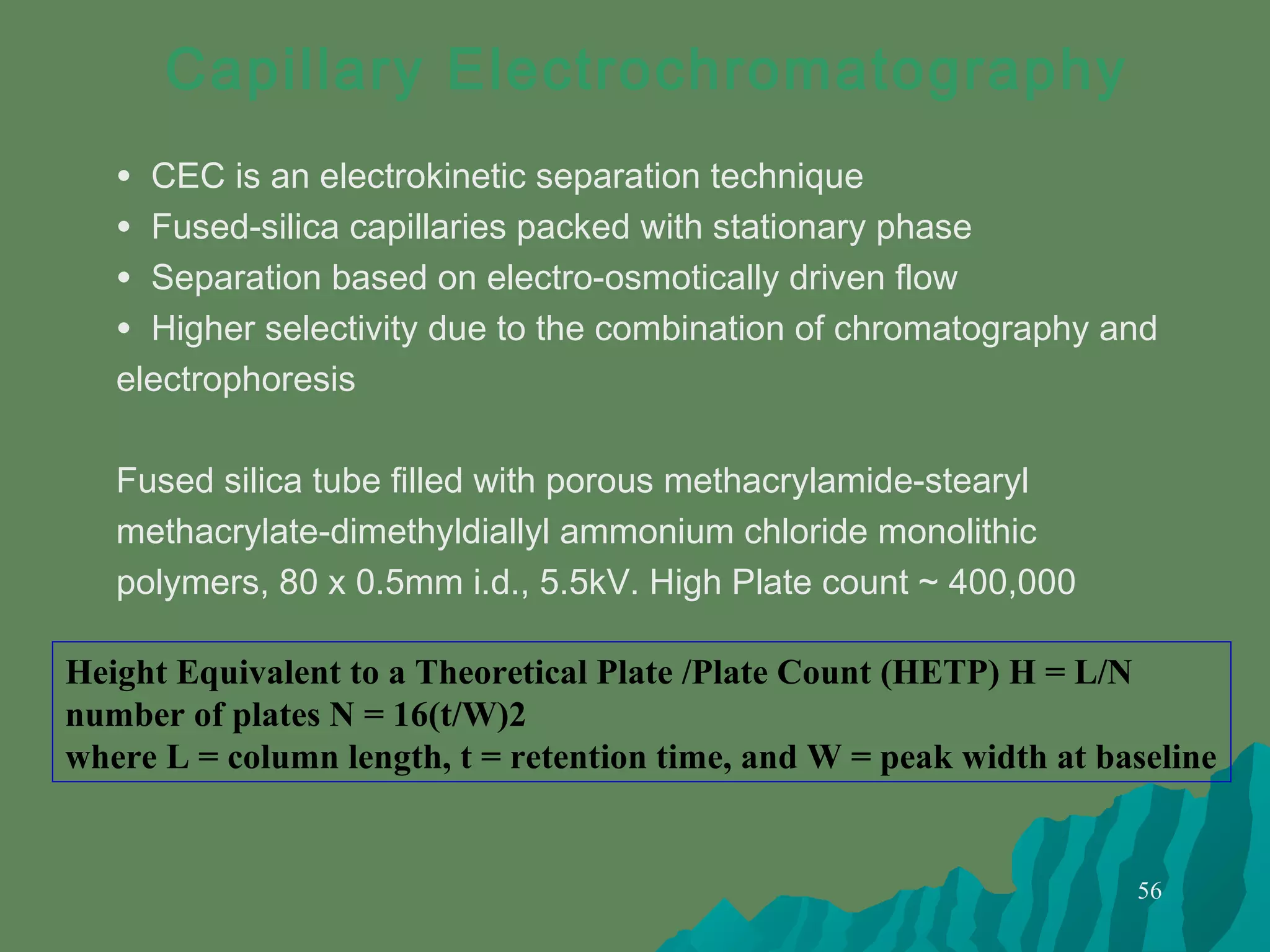 56
Capillary Electrochromatography
• CEC is an electrokinetic separation technique
• Fused-silica capillaries packed with stationary phase
• Separation based on electro-osmotically driven flow
• Higher selectivity due to the combination of chromatography and
electrophoresis
Fused silica tube filled with porous methacrylamide-stearyl
methacrylate-dimethyldiallyl ammonium chloride monolithic
polymers, 80 x 0.5mm i.d., 5.5kV. High Plate count ~ 400,000
Height Equivalent to a Theoretical Plate /Plate Count (HETP) H = L/N
number of plates N = 16(t/W)2
where L = column length, t = retention time, and W = peak width at baseline
 