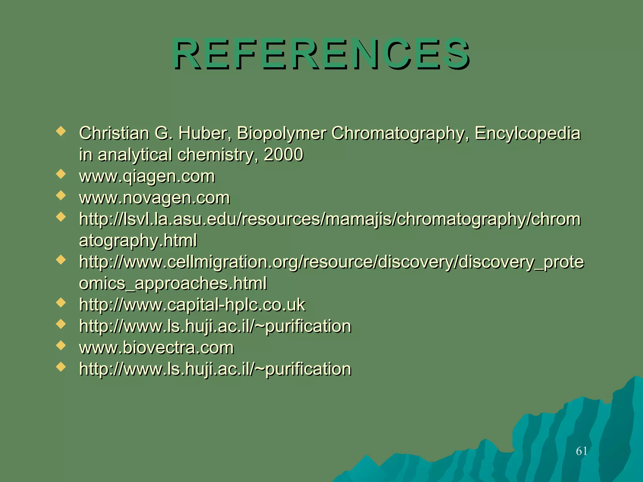 61
REFERENCESREFERENCES
 Christian G. Huber, Biopolymer Chromatography, EncylcopediaChristian G. Huber, Biopolymer Chromatography, Encylcopedia
in analytical chemistry, 2000in analytical chemistry, 2000
 www.qiagen.comwww.qiagen.com
 www.novagen.comwww.novagen.com
 http://lsvl.la.asu.edu/resources/mamajis/chromatography/chromhttp://lsvl.la.asu.edu/resources/mamajis/chromatography/chrom
atography.htmlatography.html
 http://www.cellmigration.org/resource/discovery/discovery_protehttp://www.cellmigration.org/resource/discovery/discovery_prote
omics_approaches.htmlomics_approaches.html
 http://www.capital-hplc.co.ukhttp://www.capital-hplc.co.uk
 http://www.ls.huji.ac.il/~purificationhttp://www.ls.huji.ac.il/~purification
 www.biovectra.comwww.biovectra.com
 http://www.ls.huji.ac.il/~purificationhttp://www.ls.huji.ac.il/~purification
 