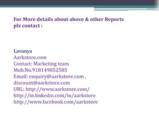 For More details about above & other Reports
plz contact :



Lavanya
Aarkstore.com
Contact: Marketing team
Mob.No.918149852585
Email: enquiry@aarkstore.com ,
discount@aarkstore.com
URL: http://www.aarkstore.com/
http://in.linkedin.com/in/aarkstore
http://www.facebook.com/aarkstore
 