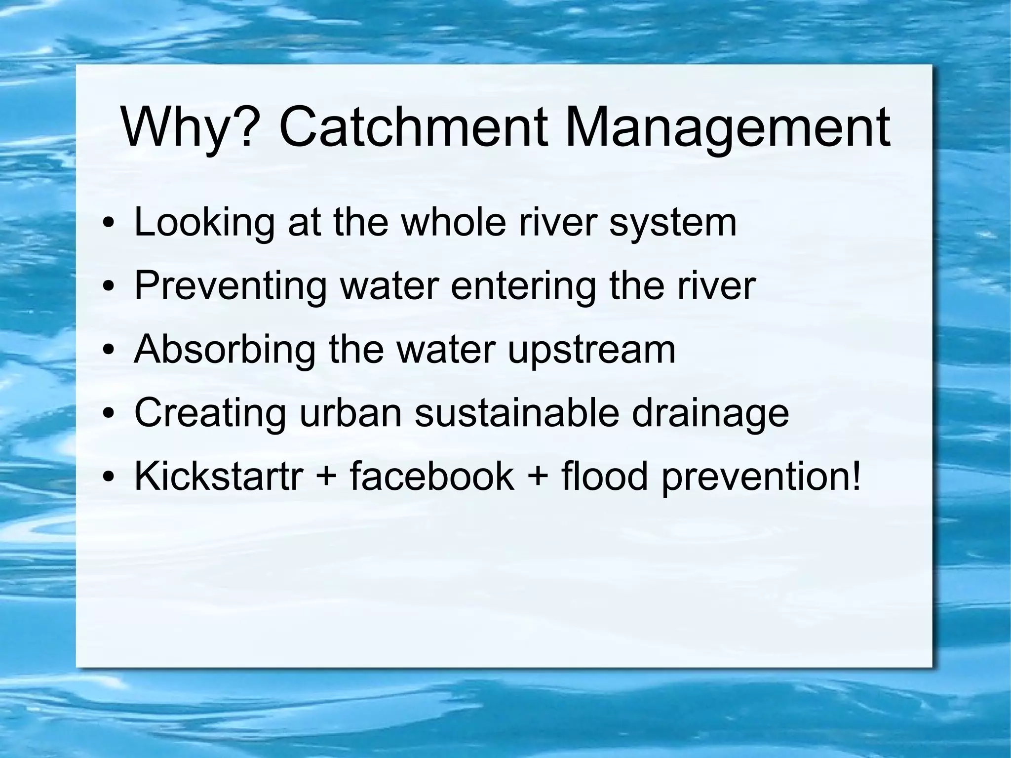 Why? Catchment Management
●

Looking at the whole river system

●

Preventing water entering the river

●

Absorbing the water upstream

●

Creating urban sustainable drainage

●

Kickstartr + facebook + flood prevention!

 