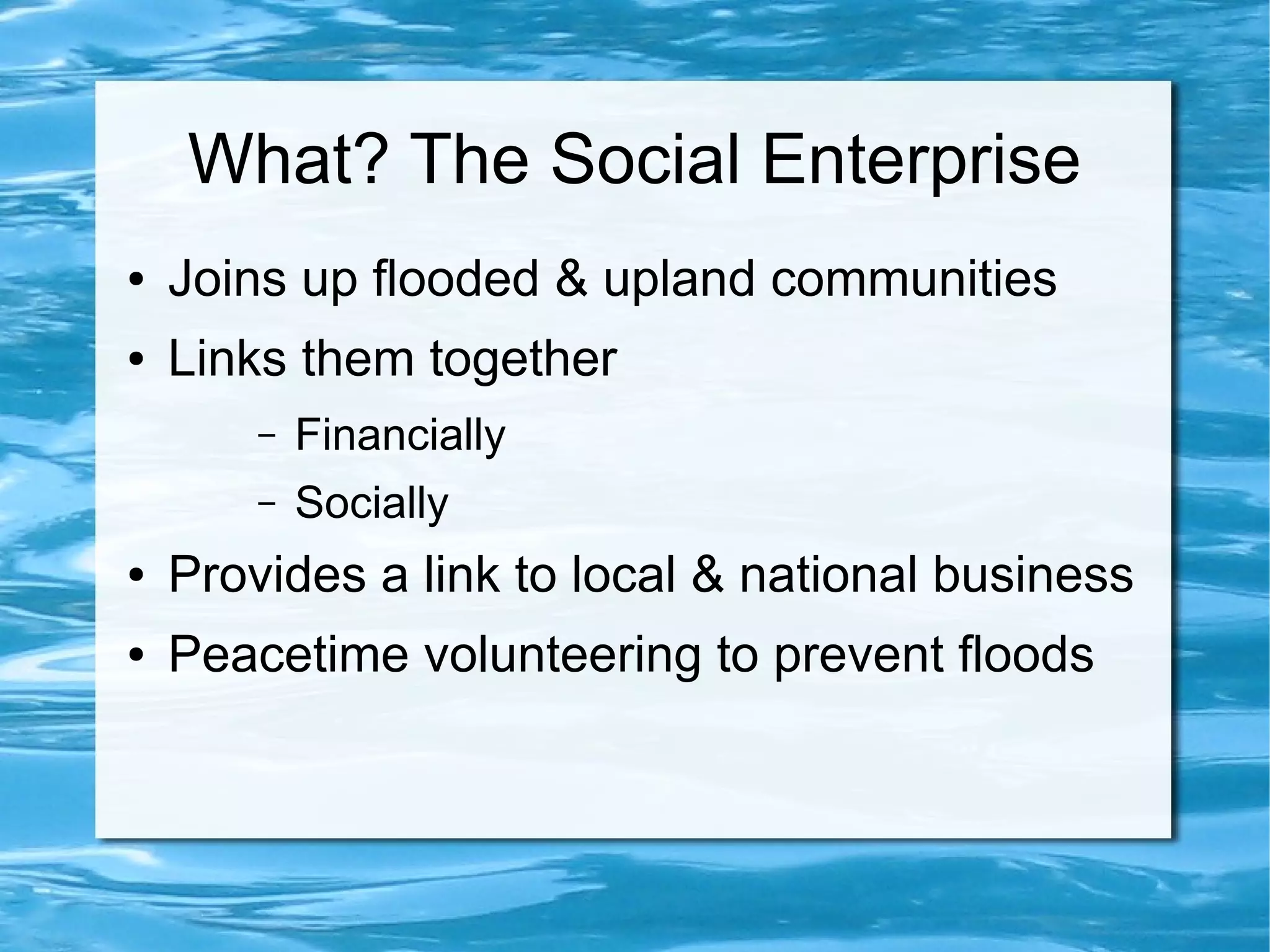 What? The Social Enterprise
●

Joins up flooded & upland communities

●

Links them together
–

Financially

–

Socially

●

Provides a link to local & national business

●

Peacetime volunteering to prevent floods

 