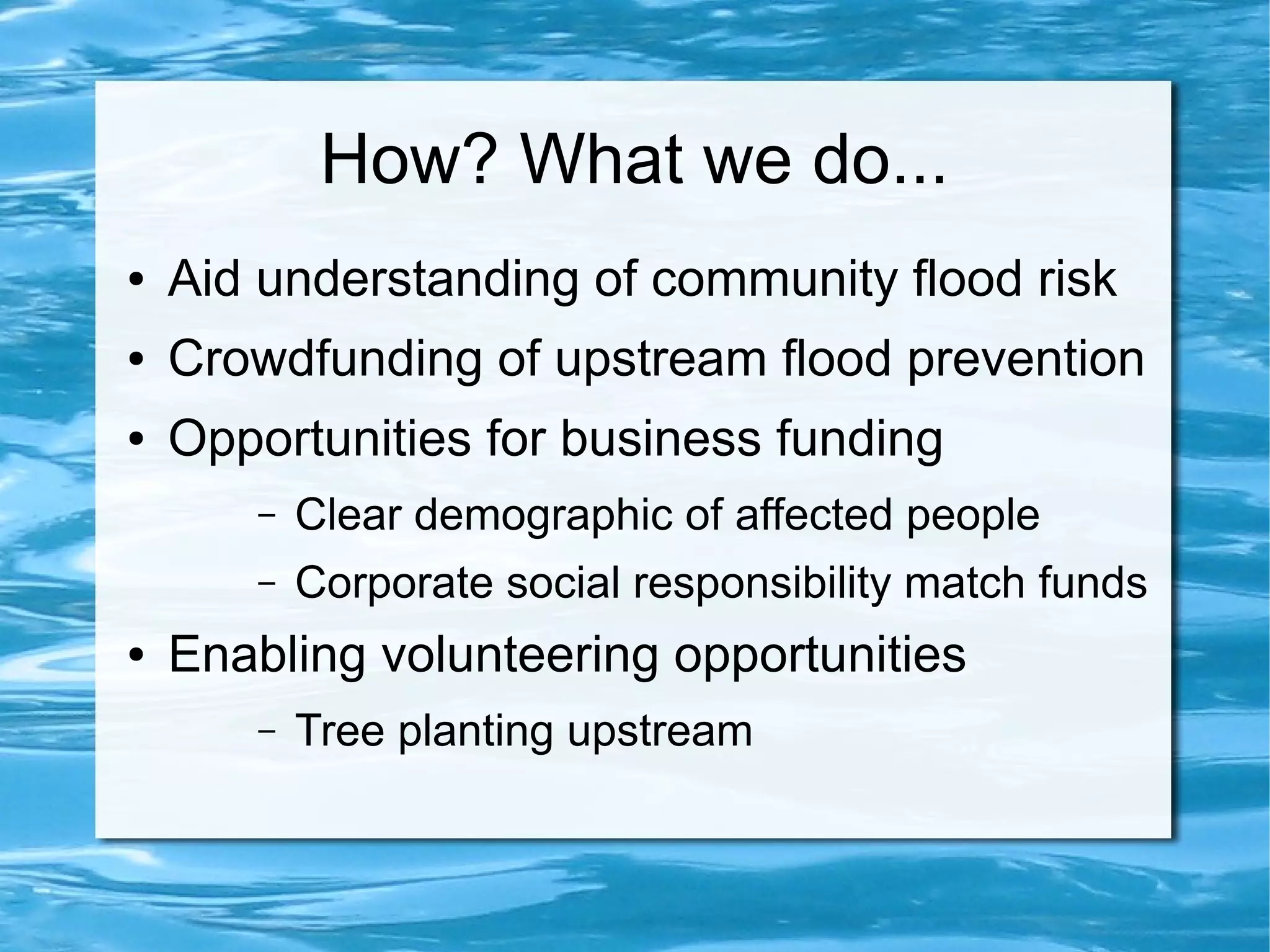 How? What we do...
●

Aid understanding of community flood risk

●

Crowdfunding of upstream flood prevention

●

Opportunities for business funding
–
–

●

Clear demographic of affected people
Corporate social responsibility match funds

Enabling volunteering opportunities
–

Tree planting upstream

 