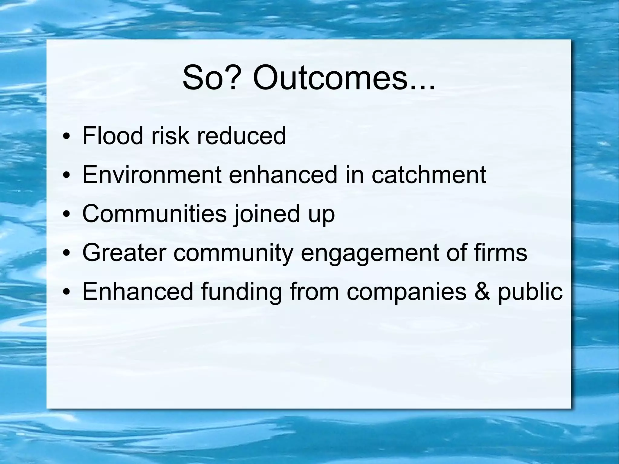 So? Outcomes...
●

Flood risk reduced

●

Environment enhanced in catchment

●

Communities joined up

●

Greater community engagement of firms

●

Enhanced funding from companies & public

 
