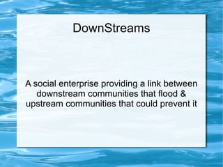 DownStreams

A social enterprise providing a link between
downstream communities that flood &
upstream communities that could prevent it

 