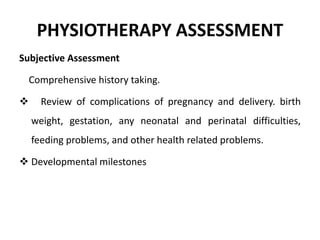 PHYSIOTHERAPY ASSESSMENT
Subjective Assessment
Comprehensive history taking.
 Review of complications of pregnancy and delivery. birth
weight, gestation, any neonatal and perinatal difficulties,
feeding problems, and other health related problems.
 Developmental milestones
 