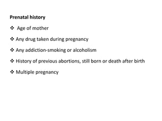Prenatal history
 Age of mother
 Any drug taken during pregnancy
 Any addiction-smoking or alcoholism
 History of previous abortions, still born or death after birth
 Multiple pregnancy
 