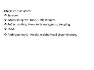 Objective assessment
 Sensory
 Motor integrity - tone, GMP, atrophy
 Reflex: rooting, Moro, tonic neck, grasp, stepping
 ROM.
 Anthropometric - Height, weight, Head circumference.
 