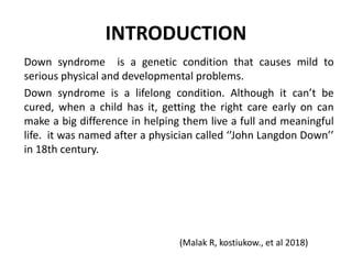 INTRODUCTION
Down syndrome is a genetic condition that causes mild to
serious physical and developmental problems.
Down syndrome is a lifelong condition. Although it can’t be
cured, when a child has it, getting the right care early on can
make a big difference in helping them live a full and meaningful
life. it was named after a physician called ‘’John Langdon Down’’
in 18th century.
(Malak R, kostiukow., et al 2018)
 