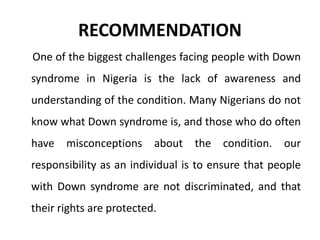 RECOMMENDATION
One of the biggest challenges facing people with Down
syndrome in Nigeria is the lack of awareness and
understanding of the condition. Many Nigerians do not
know what Down syndrome is, and those who do often
have misconceptions about the condition. our
responsibility as an individual is to ensure that people
with Down syndrome are not discriminated, and that
their rights are protected.
 