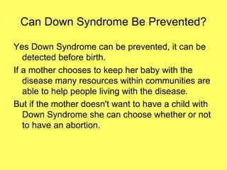 Can Down Syndrome Be Prevented? Yes Down Syndrome can be prevented, it can be detected before birth. If a mother chooses to keep her baby with the disease many resources within communities are able to help people living with the disease. But if the mother doesn't want to have a child with Down Syndrome she can choose whether or not to have an abortion.  