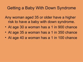 Getting a Baby With Down Syndrome Any woman aged 35 or older have a higher risk to have a baby with down syndrome. At age 30 a woman has a 1 in 900 chance At age 35 a woman has a 1 in 350 chance At age 40 a woman has a 1 in 100 chance 