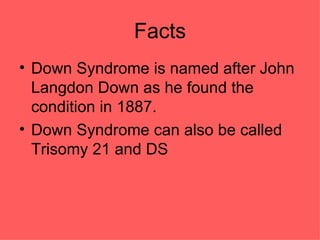 Facts Down Syndrome is named after John Langdon Down as he found the condition in 1887. Down Syndrome can also be called Trisomy 21 and DS  