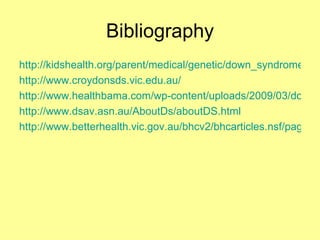 Bibliography http://kidshealth.org/parent/medical/genetic/down_syndrome.html http://www.croydonsds.vic.edu.au/ http://www.healthbama.com/wp-content/uploads/2009/03/downsyndrome1.jpg http://www.dsav.asn.au/AboutDs/aboutDS.html http://www.betterhealth.vic.gov.au/bhcv2/bhcarticles.nsf/pages/Down_syndrome_explained 