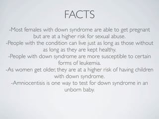 FACTS
  -Most females with down syndrome are able to get pregnant
           but are at a higher risk for sexual abuse.
-People with the condition can live just as long as those without
                as long as they are kept healthy.
 -People with down syndrome are more susceptible to certain
                       forms of leukemia.
-As women get older, they are at a higher risk of having children
                      with down syndrome.
   -Amniocentisis is one way to test for down syndrome in an
                          unborn baby.
 