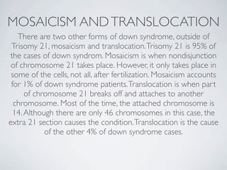 MOSAICISM AND TRANSLOCATION
   There are two other forms of down syndrome, outside of
 Trisomy 21, mosaicism and translocation. Trisomy 21 is 95% of
the cases of down syndrom. Mosaicism is when nondisjunction
 of chromosome 21 takes place. However, it only takes place in
 some of the cells, not all, after fertilization. Mosaicism accounts
 for 1% of down syndrome patients. Translocation is when part
      of chromosome 21 breaks off and attaches to another
  chromosome. Most of the time, the attached chromosome is
  14. Although there are only 46 chromosomes in this case, the
extra 21 section causes the condition. Translocation is the cause
            of the other 4% of down syndrome cases.
 