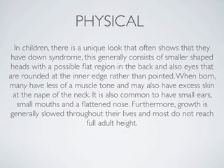 PHYSICAL
  In children, there is a unique look that often shows that they
 have down syndrome, this generally consists of smaller shaped
 heads with a possible ﬂat region in the back and also eyes that
are rounded at the inner edge rather than pointed. When born,
many have less of a muscle tone and may also have excess skin
  at the nape of the neck. It is also common to have small ears,
   small mouths and a ﬂattened nose. Furthermore, growth is
generally slowed throughout their lives and most do not reach
                           full adult height.
 