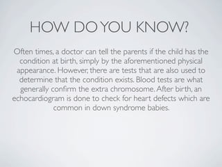 HOW DO YOU KNOW?
Often times, a doctor can tell the parents if the child has the
  condition at birth, simply by the aforementioned physical
 appearance. However, there are tests that are also used to
  determine that the condition exists. Blood tests are what
  generally conﬁrm the extra chromosome. After birth, an
echocardiogram is done to check for heart defects which are
             common in down syndrome babies.
 