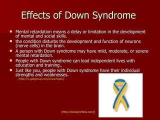 Effects of Down Syndrome  Mental retardation means a delay or limitation in the development of mental and social skills.  the condition disturbs the development and function of neurons (nerve cells) in the brain. A person with Down syndrome may have mild, moderate, or severe mental retardation.  People with Down syndrome can lead independent lives with education and training.. Just like you, people with Down syndrome have their individual strengths and weaknesses.  ( http:// ic.galegroup.com/ic/scic/topic / ) ( http://stockpins4less.com/ ) 
