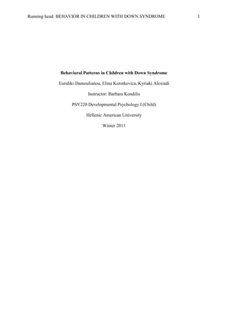 Behavioral Patterns in Children with Down Syndrome<br />Euridiki Damoulianou, Elina Korotkevica, Kyriaki Alexiadi<br />Instructor: Barbara Kondilis<br />PSY220 Developmental Psychology I (Child)<br />Hellenic American University<br />Winter 2011<br />Abstract<br />This paper contains a detailed observational analysis of children with Down syndrome, an overview of the causes of this abnormality, its historical background and the physical and cognitive traits that children with Down syndrome have.  In this observational study, 10 boys and girls with Down-Syndrome (Greek, white, ages 7-18) were observed in their natural environment (classroom). Specific behaviors on behalf of the teacher were applied in order to figure out the behavioral responses of children.  It was concluded that children with Down Syndrome interacted effectively with each other, experienced some kind of anxiety after distracting their routine and adjusted relatively well after the distraction. The Likert scale (points 0-5) was used to measure children’s emotions and behavioral responses. In the discussion section, several limitations of the study are mentioned and suggestions are proposed for further research. <br />Behavioral Patterns in Children with Down Syndrome<br />Down syndrome is a “set of mental and physical symptoms that result from having an extra copy of chromosome 21” (www.nlm.nih.gov). In other words, it is set of physical, mental and behavioral characteristics that are due to a specific genetic abnormality.  It was in 1866 that a physician named John Langdon Down published an essay in England in which he described a group of children possessing common traits that differed from other children with mental retardation (Leshin, 2003). In the beginning, children with Down syndrome were referred as “mongoloids” because they looked like people from Mongolia but as this brought up later conflicts among Asian researchers, the term was changed (upon the name of the physician) to Down’s syndrome (Leshin).<br /> In 1959, Jerome Lejeune and Patricia Jacobs, working independently, were the first to determine that the cause of the syndrome is trisomy (triplication) of the 21st chromosome (Leshin, 2003).  Specifically, every cell in the human body contains genetic material stored in genes that carry inherited traits which are grouped in structures called chromosomes.  The nucleus of each cell contains 23 pairs of chromosomes, half of which are inherited from each parent.  Down syndrome is caused when an embryo has three copies of chromosome 21 instead of the usual two (www.ndss.org). This supplemental chromosome 21 changes the embryo’s development and causes the characteristics associated with Down syndrome.<br /> People with Down syndrome share certain physical and mental features; however, symptoms may vary from mild to harsh with mental and physical development being slower in children with Down syndrome than in those without it (www.nlm.nih.gov). The common features that those people share, involve flattened face and nose, short neck, a small mouth sometimes with a large tongue, small ears, upward eyes that may have small skin folds at the inner corner, probably white spots on the iris, short, broad hands with short fingers with a single crease in the palm and poor muscle tone (www.medicinenet.com).<br />Apart from the observable physical characteristics, children with Down syndrome have an increased risk for various medical states such as heart defects, hearing problems, Alzheimer's disease, leukemia, and thyroid conditions (www.ndss.org). Furthermore, they experience cognitive delays and difficulties in developing basic language skills, motor skills and generally learning abilities such as memory problems and concentration problems difficulty in solving problems and difficulty in the comprehension of consequences of their actions (www.nhs.uk).<br />Many researchers have noted that children with Down syndrome have a significant deficit in language abilities that surpass deterioration in visual-spatial capabilities (Carr, 1970; Melyn & White, 1973, as cited in Vicari, 2006). In particular, they show significant lower rates at their development, have motor difficulties, and tend to experience more often hospitalization due to possible poor health conditions (Iarocci, Reebye & Virji-Babul, 2006). Furthermore, any of the risk factors described above may impair an individual’s ability to get involved in social interaction both with his or her parents and other people (Iarocci et al., 2006). Various studies have also found that children with Down syndrome do not obtain motor skills at the same speed as typically children of the same age do (Vicari); yet, they seem to pursue the same order of motor milestones of typically developing peers (Vicari). For example, infants with Down syndrome most of the times sit with legs wide spread, and walk with a vast pace (Lydic & Steele, 1979, as cited in Vicari). These unusual postures can be linked to the existence of hypotonia which is often connected with the syndrome (Vicari). However, other studies suggest that the muscular dysfunction in children with Down syndrome is depicted by a lack of control of muscles stiffness (Davis & Kelso, 1982, as cited in Vicari).<br />Moreover, previous studies suggest that children diagnosed with Down syndrome may experience limited peer involvement (Stoneman et al., 1988, as cited in Guralnick, 2002) with noticeable difficulty in socializing with their peers and developing a social network (Guralnick). Young children seem to have less peer contacts and engage in relatively less activities with other children in comparison with their siblings and sibling’s friends (Guralnick).  In particular, past research has shown that parents play significant role in structuring their children’s relationships and involvement with his or hers peers (Parke & Ladd, 1992; Parke at al., 1994; Guralnick & Neville, 1997; Guralnick, 1999, as cited in Guralnick). However, about one-third of children with Down syndrome seem to have no friends to play or interact with at all (Byrne et al., 1988, as cited in Guralnick). <br />With rare exceptions, children and adolescents with Down syndrome typically lack sufficient linguistic capacities too (Vicari, 2006). With no evidence suggesting that language impairment in those children is slightly due to hearing loss, Vicari claims, that “ this is reported for 40-80% of individuals and, usually it is a consequence of recurrent periods of otitis media from mild to moderate and, less frequently, sensorineural loss in young adults” (p.356).  Other studies suggest that those children show lower performances in linguistic tasks as a result of impairment of the frontocerebellar structures which are involved in articulation and verbal working memory (Vicari). Indeed, when children with Down syndrome are compared with the typically developing peers, this language impairment is obviously evident (Vicari).<br />Furthermore, despite few exceptions, only a small number of people with Down syndrome have been reported to possess intelligence quotient (IQ) in the normal range (Vicari, 2006). Intelligence quotient in people with Down syndrome, who are moderately to severely retarded, ranges from (IQ=25-55) with mental age being approximately at eight years (Gibson, 1978, as cited in Vicari). Most importantly, when comparing the typically developing children to individuals with Down syndrome, their IQ tends to decrease as they grow older instead of remaining constant as it appears for most of the people (Pennington et al., 2003, as cited in Vicari).<br />Most children with Down syndrome appear to have significant behavioral or emotional problems. Dykens (2007) supports that “children with Down syndrome are more apt to exhibit such eternizing behaviors as stubbornness, compositionality, inattention, speech problems, difficulties concentrating, attention-seeking, and impulsivity” (p. 273). Previous studies have also shown that adolescents with Down syndrome, between 14-19 years old, showed visible declines in certain behaviors such as attention seeking and concentration difficulties compared to children with Down syndrome in ages between 4-14 years old (Dykens).  Additionally, adolescents with Down syndrome in ages between 15-20 years old were rated by their parents as less outgoing, humorous, fun, and cheerful, as when they were at younger age (Dykens).  <br /> The purpose of our study was to investigate the behavioral patterns that children with Down syndrome display and their interactions with their social environment. It is difficult for a scientist to define the feelings of the other humans, especially the emotions of persons with abnormalities because they are too complex and multi-dimensional. Nevertheless, via some specific external behaviors (such as crying and aggression) researchers can evaluate to a certain degree the emotional state of a human being. As far as the children with Down syndrome are concerned, through their behavior and interactions with others, we are able to examine the existence of negative emotions such as frustration and anxiety.<br />Thus, our hypothesis, based on previous studies, literature and common sense, was that children with Down syndrome show significant disturbance when their routine is changed and generally have major difficulties in their interrelationships, are very sensitive seeking for attention and affection all the time and experience serious behavioral and emotional problems such as aggressiveness, anger and continuous crying. <br />Method<br />Participants<br />The participants of the observational study were 10 children diagnosed with Down syndrome from the middle childhood through adolescence, aged 7 -18 years old. There were five boys and five girls, Greek, white, from families of different social and financial background.<br />Likert Scale<br />  The five-level Likert scale (see Appendix C) was used to rate emotions and behavioral patterns ranging from 1(no emotional state /disturbance) to 5(strong emotional state/disturbance).<br />Procedure<br /> The observational study was conducted in a school for children with special needs.  The emotions which were observed and ranked by using the Likert scale were: crying, anger, happiness and affection (see Appendix A) The behavioral patterns and interaction styles that were observed and evaluated using the Likert scale were: self /group play and aggressiveness among the children with Down syndrome (see Appendix A). To start with, we visited a school of children with special needs (after taking permission from the director of the school, see Appendix B) in order to observe their general behavior in the classroom environment. Before going to the classroom we had a brief discussion with one of the teachers in order to describe us (based on the experience he had with teaching children with Down Syndrome) the behavioral and emotional predispositions that children with Down syndrome display. <br />Afterwards, we went to a classroom that consisted of 10 children (half boys and half girls) with Down syndrome and we stayed there for about 2 hours, observing them carefully but from a distance so as not to disturb them or catch their attention. The Likert scale enabled us to evaluate the behavioral patterns that we wanted to observe. During the first 30 minutes, their teacher read them a story and then asked to describe him (verbally or through facial expressions) their emotions or thoughts about the story. Then, every child was free to do any activity that he or she wanted. The children engaged in several activities such as drawing, talking with each other, playing various computer games or group games such as monopoly and reading some books with short stories and a lot of images. Ten minutes before we left the class, their teacher tried to “disturb” them a little bit (as we asked him to do during our discussion) in order to test their reactions. He took away the books that two children were reading and the painting that another child was holding. He also increased the tone of his voice, did some quick movements inside the class and spoke to children more strictly than usual. <br />When we left the classroom (after having stayed there for about two hours), we went to another empty classroom where we evaluated and filled in the Likert-scale with the behavioral patterns observed. We also wrote in the Likert-scale our comments about the observation. At that point, the observational study ended. During our observation we did not interact with the children at all and tried not to make them realize that we were observing them; our purpose was to let them behave naturally.<br />Research Design<br />The independent variable of the proposed study, according to the research hypothesis, was the teacher’s behavior and the dependent variable was the behavioral patterns of children with Down syndrome, reactions and social interactions. <br />Results <br />In general, the children were quiet and shy, not aggressive and did not articulate verbally their emotions. They expressed their emotions mainly using body language and facial expressions. They interacted with each other quite well (apart from one child who obviously had higher degree of mental retardation compared to the other children) and they seemed to enjoy both self –play and group-play. Every time they got upset or angry they overcome it quickly and asked very often for affection and hugs. They got only upset if someone got away their things or spoke to them in an aggressive way, however, they forgot it very easily.<br />More specifically, while their teacher read them a story and asked them to express their emotions about it, eight out of the ten subjects used facial expressions and body language to show their feelings. Only two of the participants talked about their emotions for the story. The other subjects every time they heard about an unpleasant event that happened in the story expressed their unhappiness by putting their tongue out, their head down and closing their eyes. Only two girls cried every time they heard about a sad event that happened to the story. This might be an indicator that gender plays a role on the degree of sensitivity in children with Down syndrome.<br />During the free- time activity, nine out of the ten participants (apart from the boy with the high degree of mental retardation who was sitting alone most of the time) interacted with each other without evident difficulty. They collaborated harmoniously with each other and played some group games without showing aggressiveness or stubbornness .They often smiled and hugged with each other. This showed that they wanted to have friends and needed affection and love from the others. They also seemed to enjoy self- play (for example to play a computer game). This shows that despite their mental- retardation they enjoyed performing various activities instead of just sitting alone and doing nothing.<br />When their teacher tried to test their reactions to examine how they would react if someone disturbed them, it was found out that if someone tried to take away their personal things or speak to them aggressively they got upset and frustrated. The children observed did quick movements and showed their anxiety using facial expressions associated with anger and tremble. Nevertheless, if the teacher showed show affection and hug them, they calmed down very easily and their routine became usual without difficulties. <br />The mode (the most frequent score among the 10 participants of the observation) for crying was 0 – 5 (only two of the subjects cried but the others did not cry at all). Regarding self-play, nine out of the ten participants seemed to fully enjoy self-play and for group-play, four out of five (almost all children seemed to enjoy to a significant degree the group- play with their peers). As far as the happiness mode is concerned, it was 4 out of 5 (most of the children seemed to be generally happy and calm and if they got upset they calmed down very easily). The mode for anger and anxiety in general was 0 but if someone disturbed or behaved aggressively against them it was 4 out of 5. Moreover, the mode for affection was 4 out of 5 (the children asked very often from the teacher and from each other for love, hugs and affection) and the mode for aggressiveness was generally 0 out of 5, they were generally very quiet and if someone disturbed them (for example, when their teacher took away the books of two children), although they felt anxiety (clearly observed through their facial expressions), they did not display any violent reactions.<br />Discussion<br />Obviously, the mental retardation and the physical impairments that characterize children with Down syndrome do not permit them to participate in a full functional way in the society. They face various difficulties such as limited linguistic abilities, memory and concentration problems and an increased risk for various medical problems. All these problems make difficult their adaptation to various environments and make them prone to developing problematic behaviors and negative emotions. There is also high probability of developing an anti-social personality. As far as our observational study is concerned, our initial hypothesis (that children with Down syndrome have difficulties interacting with other and display abnormal behaviors and significant impairment when disturbed) was not proven. The children in our observational study seemed to interact with each other effectively, be happy and calm and not to display aggressiveness or any other problematic behavior.<br /> However, a lot of factors have to be taken into consideration. Firstly, our study has a limited external validity, because we examined only a sample of 10 individuals with Down syndrome and we do not know if our results can be applied to all children suffering from the syndrome. Secondly, nine out of the ten subjects examined, had medium mental retardation and therefore, it cannot be estimated or predicted how children with higher mental retardation would behave. Thirdly, although we conducted our study in a natural setting (classroom) and we observed how children with Down syndrome behave; we still do not know how these children would interact with the other or behave in their homes or in other settings apart from their schools. There is high probability that if we put the children with Down syndrome in other settings that are less familiar to them and are full of people who they do not know, they will behave differently.<br />Moreover, the behavioral patterns and the degree of interaction that children with Down syndrome display are not due merely to their medical condition but also to the degree of stimuli they get from their families and their environment. For instance, there are many children with Down syndrome (in contrast to the children of our study) who do not attend school and do not receive enough stimuli, social support or warmth from their families. If we had made an observational study based on those children, we might have noticed different behavioural patterns (for example anger rate at 4 out of 5 and happiness 1 out of 5. Thus, there is not only the Down syndrome itself that has an impact on the general behavior of children but several other factors as well. Therefore, before making any conclusions about the results from our observational study, all these limitations and factors have to be taken into account.<br /> Our suggestions for future observational studies on children with Down syndrome include scientists investigating a larger sample of children instead of just only 10 participants, include participants with various degrees of mental retardation (as in our study we examined children with a moderate degree of mental retardation) and finally, conduct the study in different environments (school, home, parks.etc).<br />References<br />Dykens, E. M. (2007). Psychiatric and behavioral disorders in persons with Down syndrome. <br />Mental Retardation and Developmental Disabilities, 13, 272- 278.<br />Guralnick, M. J. (2002). Involvement with peers: Comparisons between young children with<br />and without Down’s syndrome. Journal of Intellectual Disability Research, 45(5), 379- 393.<br />Iarocci, G., Reebye, P., & Virji-Babul, N. (2006). The learn at play program (LAPP):  Merging family, developmental research, early intervention, and policy goals for children with Down syndrome. Journal of Policy and Practice in Intellectual Disabilities, 3(1), 11-21.<br />Leshin, L. (2003). Trisomy 21: The story of Down syndrome. Retrieved February 25, 2011 <br />from http://www.ds-health.com.<br />Medline Plus. (2011). Down syndrome.  Retrieved February 25, 2011from <br />http://www.nlm.nih.gov/medlineplus/downsyndrome.html.<br />Medicine Net. (2011). What are the characteristic features and symptoms of Down<br />syndrome? Retrieved February 25, 2011 from http://www.medicinenet.com/down_syndrome/page3.htm.<br />National Down Syndrome Society. (2011).What causes Down syndrome. Retrieved February <br />25, 2011 from http://www.ndss.org/index.php?option=com_content&view=article&id=60:what-causes-ds&catid=35: about-down-syndrome.<br />National Health System. (2011). Symptoms of Down’s syndrome.  Retrieved February 25, <br />2011from http://www.nhs.uk/Conditions/Downs-syndrome/Pages/Symptoms.aspx.  <br />Vicari, S. (2006). Motor development and neuropsychological patterns in persons with Down <br />syndrome. Behavior Genetics, 36(3), (doi: 10. 1037/a0021109).<br />Appendix A<br />Table used to rate emotions and behaviors<br />Observers’ Names:<br />Emotions / BehaviorsCommentsSubjectsRate: 0-51234 5      678910CryingAnger/ FrustrationHappinessAffectionSelf-playGroup-play<br />School: <br />Date:<br />Supervisor:<br />Appendix B<br />Informed Consent Form<br />You are asked to participate in a study aiming to gain insight in human behavior and ethics. This research project is being conducted by the Hellenic American University students Euridiki Damoulianou, Elina Korotkevica, and Kyriaki Alexiadi, who are majoring in Psychology under the supervision of Professor Barbara Kondilis.<br />Children at this school are going to be observed in their natural environment under the supervision of their teacher. They will not feel any distress at all and we will be as discreet as possible. <br />            All individual information gathered in this study will remain anonymous and confidential and not identified with you at any way. Participation in this study is entirely voluntary and the decision not to participate will not have any consequences. If you feel uncomfortable, you may withdraw from the study at any time.<br />………………………….. ………….                 …………………………………………<br />Signature                                                              Date  <br />…………………………….<br />Print Name<br />Appendix C<br />Likert five-level item scale<br />No disturbance /emotion<br />Little disturbance /emotion<br />Moderate disturbance /emotion<br />High disturbance /emotion<br />Very high disturbance /emotion<br />