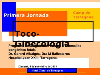 Camp de
Primera Jornada                              Tarragona




    Toco-
    Ginecologia
 Programa de Diagnòstic Prenatal d´anomalies
 congènites fetals
 Dr. Gerard Albaigés. Dra M Ballesteros
 Hospital Joan XXIII. Tarragona.

      Dimarts, 4 de novembre de 2008
                 Hotel Ciutat de Tarragona
 