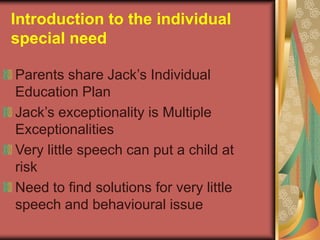 Introduction to the individual
special need

Parents share Jack’s Individual
Education Plan
Jack’s exceptionality is Multiple
Exceptionalities
Very little speech can put a child at
risk
Need to find solutions for very little
speech and behavioural issue
 