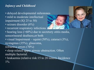 Infancy and Childhood

• delayed developmental milestones
• mild to moderate intellectual
impairment (IQ 25 to 50)
• seizure disorder (6%)
• recurrent respiratory infections
• hearing loss (>60%) due to secretory otitis media,
sensorineural deafness,or both
• visual Impairment – squint (50%), cataract (3%),
nystagmus (35%), glaucoma,
refractive errors (70%)
• sleep related upper airway obstruction. Often
multiple factorial.
• leukaemia (relative risk:15 to 20 times). Incidence
1%
 