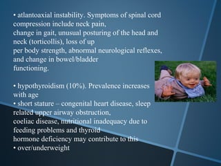 • atlantoaxial instability. Symptoms of spinal cord
compression include neck pain,
change in gait, unusual posturing of the head and
neck (torticollis), loss of up
per body strength, abnormal neurological reflexes,
and change in bowel/bladder
functioning.

• hypothyroidism (10%). Prevalence increases
with age
• short stature – congenital heart disease, sleep
related upper airway obstruction,
coeliac disease, nutritional inadequacy due to
feeding problems and thyroid
hormone deficiency may contribute to this
• over/underweight
 