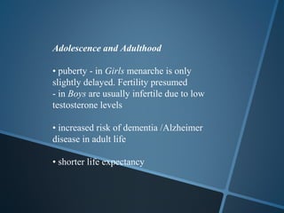 Adolescence and Adulthood

• puberty - in Girls menarche is only
slightly delayed. Fertility presumed
- in Boys are usually infertile due to low
testosterone levels

• increased risk of dementia /Alzheimer
disease in adult life

• shorter life expectancy
 