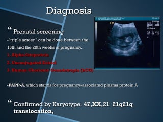 Diagnosis

 Prenatal screening
-"triple screen" can be done between the
15th and the 20th weeks of pregnancy.
1. Alpha-fetoprotein
2. Unconjugated Estriol
3. Human Chorionic Gonadotropin (hCG)


-PAPP-A, which stands for pregnancy-associated plasma protein A



 Confirmed by Karyotype. 47,XX,21 21q21q
   translocation,
 