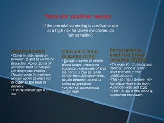 Tests for positive results
                     If the prenatal screening is positive or are
                         at a high risk for Down syndrome, do
                                      further testing.


Amniocentesis                   Chorionic villus              Percutaneous
• Done in midtrismester         sampling (CVS)                umbilical blood
between 15 and 18 weeks of      • Sample is taken by needle   sampling (PUBS)
gestation. About 20 ml of       biopsy under ultrasound       • To exam for chromosomal
amniotic fluid withdrawn        guidance. Advantage of this   defects, blood is taken
for diagnostic studies.         method is it can be taken     from the vein in the
Usually taken in pregnant       earlier than Amniocentesis,   umbilical cord.
woman above 35 years old        usually between 10 and 12     •This test has a greater risk
or older at the time of         weeks of gestation.           for miscarriage than both
delivery.                       • 1% risk of spontaneous      Amniocentesis and CVS.
• risk of miscarriage is 1 in                                 • Test usually is only done if
                                miscarriage
300                                                           completely necessary.
 