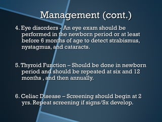 Management (cont.)
4. Eye disorders - An eye exam should be
   performed in the newborn period or at least
   before 6 months of age to detect strabismus,
   nystagmus, and cataracts.


5. Thyroid Function – Should be done in newborn
   period and should be repeated at six and 12
   months , and then annually.


6. Celiac Disease – Screening should begin at 2
   yrs. Repeat screening if signs/Sx develop.
 