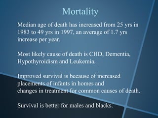 Mortality
Median age of death has increased from 25 yrs in
1983 to 49 yrs in 1997, an average of 1.7 yrs
increase per year.

Most likely cause of death is CHD, Dementia,
Hypothyroidism and Leukemia.

Improved survival is because of increased
placements of infants in homes and
changes in treatment for common causes of death.

Survival is better for males and blacks.
 