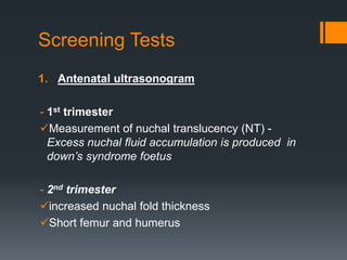 Screening Tests
1. Antenatal ultrasonogram
- 1st trimester
Measurement of nuchal translucency (NT) -
Excess nuchal fluid accumulation is produced in
down’s syndrome foetus
- 2nd trimester
increased nuchal fold thickness
Short femur and humerus
 