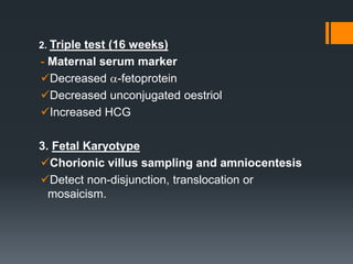 2. Triple test (16 weeks)
- Maternal serum marker
Decreased -fetoprotein
Decreased unconjugated oestriol
Increased HCG
3. Fetal Karyotype
Chorionic villus sampling and amniocentesis
Detect non-disjunction, translocation or
mosaicism.
 