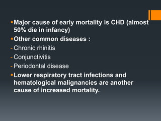 Major cause of early mortality is CHD (almost
50% die in infancy)
Other common diseases :
- Chronic rhinitis
- Conjunctivitis
- Periodontal disease
Lower respiratory tract infections and
hematological malignancies are another
cause of increased mortality.
 